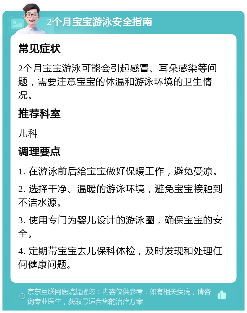 2个月宝宝游泳安全指南 常见症状 2个月宝宝游泳可能会引起感冒、耳朵感染等问题，需要注意宝宝的体温和游泳环境的卫生情况。 推荐科室 儿科 调理要点 1. 在游泳前后给宝宝做好保暖工作，避免受凉。 2. 选择干净、温暖的游泳环境，避免宝宝接触到不洁水源。 3. 使用专门为婴儿设计的游泳圈，确保宝宝的安全。 4. 定期带宝宝去儿保科体检，及时发现和处理任何健康问题。