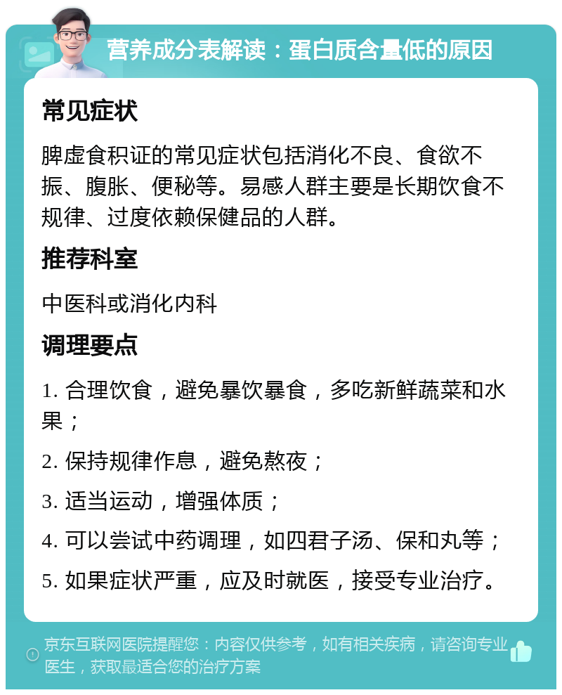 营养成分表解读：蛋白质含量低的原因 常见症状 脾虚食积证的常见症状包括消化不良、食欲不振、腹胀、便秘等。易感人群主要是长期饮食不规律、过度依赖保健品的人群。 推荐科室 中医科或消化内科 调理要点 1. 合理饮食，避免暴饮暴食，多吃新鲜蔬菜和水果； 2. 保持规律作息，避免熬夜； 3. 适当运动，增强体质； 4. 可以尝试中药调理，如四君子汤、保和丸等； 5. 如果症状严重，应及时就医，接受专业治疗。