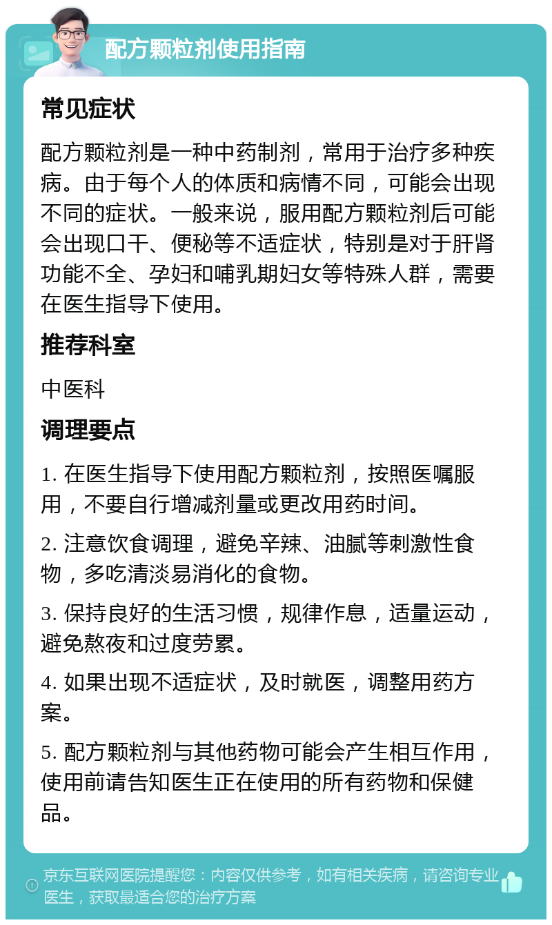 配方颗粒剂使用指南 常见症状 配方颗粒剂是一种中药制剂，常用于治疗多种疾病。由于每个人的体质和病情不同，可能会出现不同的症状。一般来说，服用配方颗粒剂后可能会出现口干、便秘等不适症状，特别是对于肝肾功能不全、孕妇和哺乳期妇女等特殊人群，需要在医生指导下使用。 推荐科室 中医科 调理要点 1. 在医生指导下使用配方颗粒剂，按照医嘱服用，不要自行增减剂量或更改用药时间。 2. 注意饮食调理，避免辛辣、油腻等刺激性食物，多吃清淡易消化的食物。 3. 保持良好的生活习惯，规律作息，适量运动，避免熬夜和过度劳累。 4. 如果出现不适症状，及时就医，调整用药方案。 5. 配方颗粒剂与其他药物可能会产生相互作用，使用前请告知医生正在使用的所有药物和保健品。