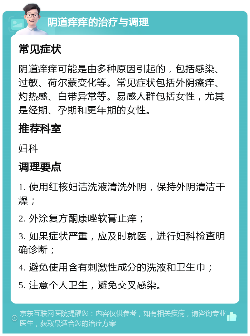 阴道痒痒的治疗与调理 常见症状 阴道痒痒可能是由多种原因引起的，包括感染、过敏、荷尔蒙变化等。常见症状包括外阴瘙痒、灼热感、白带异常等。易感人群包括女性，尤其是经期、孕期和更年期的女性。 推荐科室 妇科 调理要点 1. 使用红核妇洁洗液清洗外阴，保持外阴清洁干燥； 2. 外涂复方酮康唑软膏止痒； 3. 如果症状严重，应及时就医，进行妇科检查明确诊断； 4. 避免使用含有刺激性成分的洗液和卫生巾； 5. 注意个人卫生，避免交叉感染。