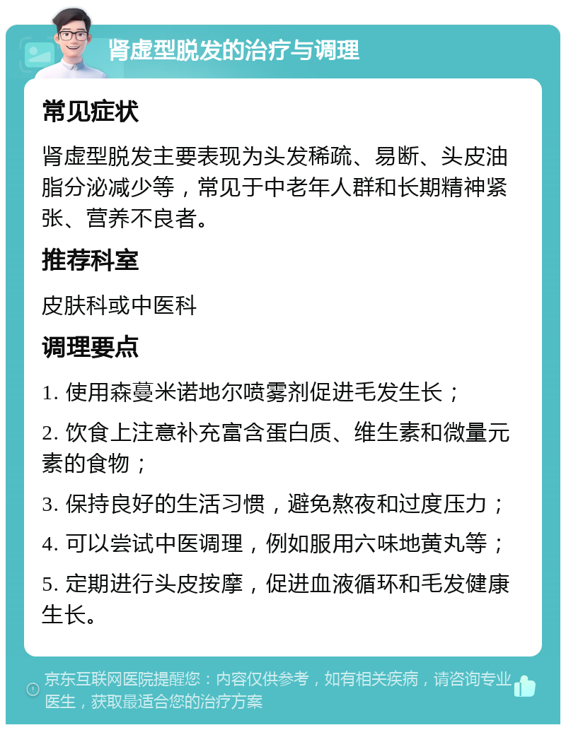 肾虚型脱发的治疗与调理 常见症状 肾虚型脱发主要表现为头发稀疏、易断、头皮油脂分泌减少等，常见于中老年人群和长期精神紧张、营养不良者。 推荐科室 皮肤科或中医科 调理要点 1. 使用森蔓米诺地尔喷雾剂促进毛发生长； 2. 饮食上注意补充富含蛋白质、维生素和微量元素的食物； 3. 保持良好的生活习惯，避免熬夜和过度压力； 4. 可以尝试中医调理，例如服用六味地黄丸等； 5. 定期进行头皮按摩，促进血液循环和毛发健康生长。