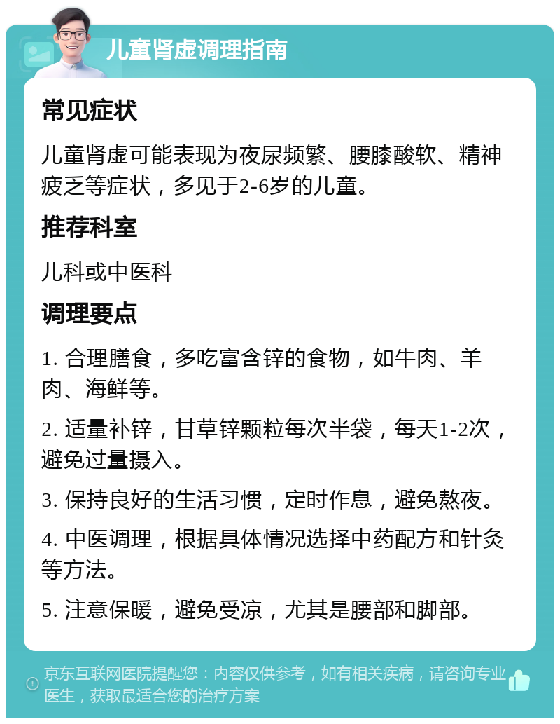 儿童肾虚调理指南 常见症状 儿童肾虚可能表现为夜尿频繁、腰膝酸软、精神疲乏等症状，多见于2-6岁的儿童。 推荐科室 儿科或中医科 调理要点 1. 合理膳食，多吃富含锌的食物，如牛肉、羊肉、海鲜等。 2. 适量补锌，甘草锌颗粒每次半袋，每天1-2次，避免过量摄入。 3. 保持良好的生活习惯，定时作息，避免熬夜。 4. 中医调理，根据具体情况选择中药配方和针灸等方法。 5. 注意保暖，避免受凉，尤其是腰部和脚部。