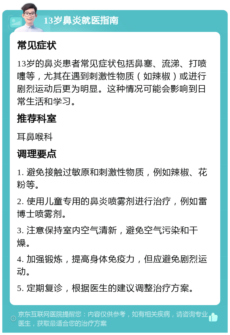 13岁鼻炎就医指南 常见症状 13岁的鼻炎患者常见症状包括鼻塞、流涕、打喷嚏等，尤其在遇到刺激性物质（如辣椒）或进行剧烈运动后更为明显。这种情况可能会影响到日常生活和学习。 推荐科室 耳鼻喉科 调理要点 1. 避免接触过敏原和刺激性物质，例如辣椒、花粉等。 2. 使用儿童专用的鼻炎喷雾剂进行治疗，例如雷博士喷雾剂。 3. 注意保持室内空气清新，避免空气污染和干燥。 4. 加强锻炼，提高身体免疫力，但应避免剧烈运动。 5. 定期复诊，根据医生的建议调整治疗方案。