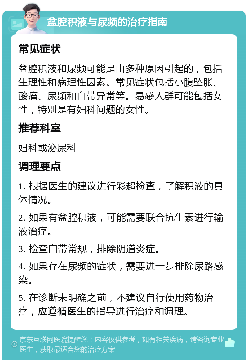 盆腔积液与尿频的治疗指南 常见症状 盆腔积液和尿频可能是由多种原因引起的，包括生理性和病理性因素。常见症状包括小腹坠胀、酸痛、尿频和白带异常等。易感人群可能包括女性，特别是有妇科问题的女性。 推荐科室 妇科或泌尿科 调理要点 1. 根据医生的建议进行彩超检查，了解积液的具体情况。 2. 如果有盆腔积液，可能需要联合抗生素进行输液治疗。 3. 检查白带常规，排除阴道炎症。 4. 如果存在尿频的症状，需要进一步排除尿路感染。 5. 在诊断未明确之前，不建议自行使用药物治疗，应遵循医生的指导进行治疗和调理。