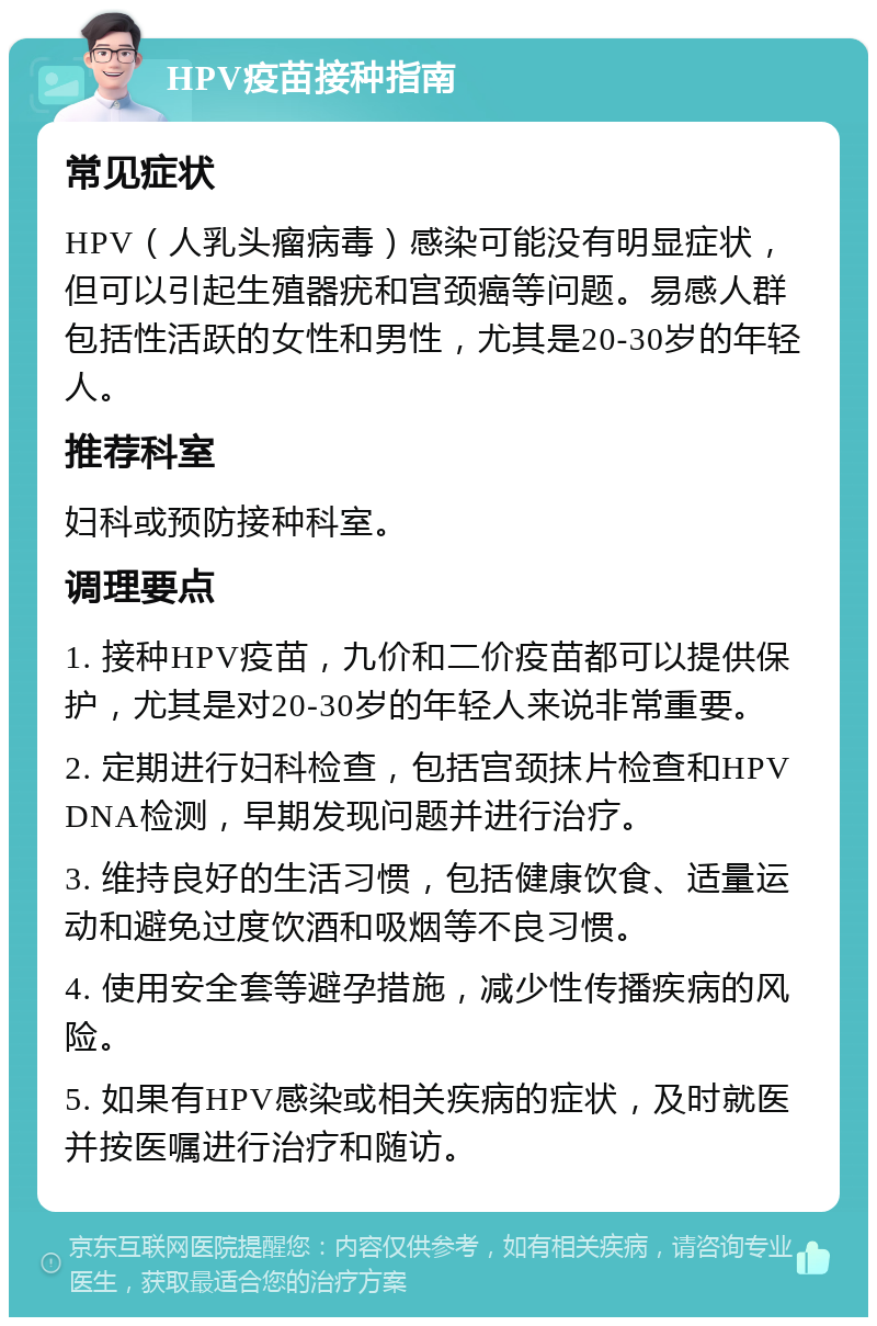 HPV疫苗接种指南 常见症状 HPV（人乳头瘤病毒）感染可能没有明显症状，但可以引起生殖器疣和宫颈癌等问题。易感人群包括性活跃的女性和男性，尤其是20-30岁的年轻人。 推荐科室 妇科或预防接种科室。 调理要点 1. 接种HPV疫苗，九价和二价疫苗都可以提供保护，尤其是对20-30岁的年轻人来说非常重要。 2. 定期进行妇科检查，包括宫颈抹片检查和HPV DNA检测，早期发现问题并进行治疗。 3. 维持良好的生活习惯，包括健康饮食、适量运动和避免过度饮酒和吸烟等不良习惯。 4. 使用安全套等避孕措施，减少性传播疾病的风险。 5. 如果有HPV感染或相关疾病的症状，及时就医并按医嘱进行治疗和随访。