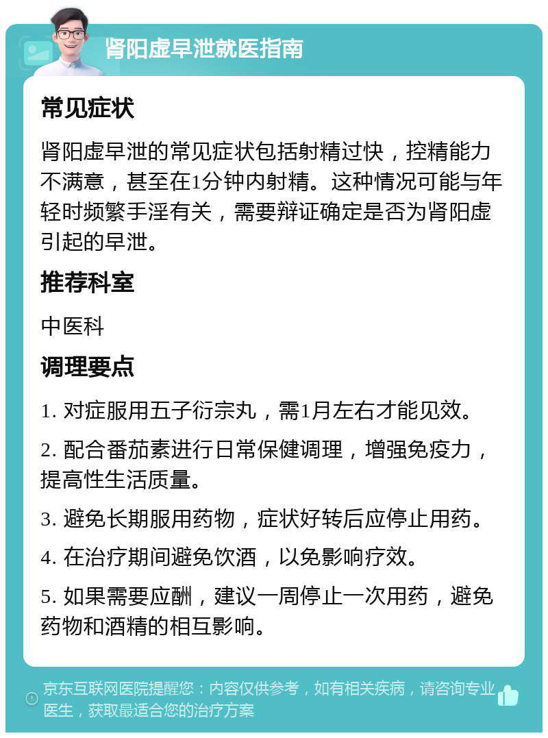 肾阳虚早泄就医指南 常见症状 肾阳虚早泄的常见症状包括射精过快，控精能力不满意，甚至在1分钟内射精。这种情况可能与年轻时频繁手淫有关，需要辩证确定是否为肾阳虚引起的早泄。 推荐科室 中医科 调理要点 1. 对症服用五子衍宗丸，需1月左右才能见效。 2. 配合番茄素进行日常保健调理，增强免疫力，提高性生活质量。 3. 避免长期服用药物，症状好转后应停止用药。 4. 在治疗期间避免饮酒，以免影响疗效。 5. 如果需要应酬，建议一周停止一次用药，避免药物和酒精的相互影响。