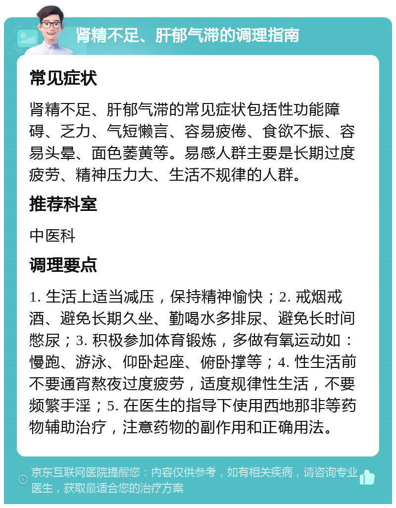 肾精不足、肝郁气滞的调理指南 常见症状 肾精不足、肝郁气滞的常见症状包括性功能障碍、乏力、气短懒言、容易疲倦、食欲不振、容易头晕、面色萎黄等。易感人群主要是长期过度疲劳、精神压力大、生活不规律的人群。 推荐科室 中医科 调理要点 1. 生活上适当减压，保持精神愉快；2. 戒烟戒酒、避免长期久坐、勤喝水多排尿、避免长时间憋尿；3. 积极参加体育锻炼，多做有氧运动如：慢跑、游泳、仰卧起座、俯卧撑等；4. 性生活前不要通宵熬夜过度疲劳，适度规律性生活，不要频繁手淫；5. 在医生的指导下使用西地那非等药物辅助治疗，注意药物的副作用和正确用法。