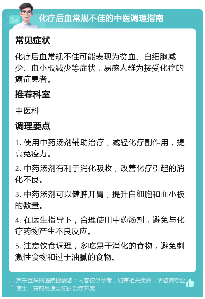 化疗后血常规不佳的中医调理指南 常见症状 化疗后血常规不佳可能表现为贫血、白细胞减少、血小板减少等症状，易感人群为接受化疗的癌症患者。 推荐科室 中医科 调理要点 1. 使用中药汤剂辅助治疗，减轻化疗副作用，提高免疫力。 2. 中药汤剂有利于消化吸收，改善化疗引起的消化不良。 3. 中药汤剂可以健脾开胃，提升白细胞和血小板的数量。 4. 在医生指导下，合理使用中药汤剂，避免与化疗药物产生不良反应。 5. 注意饮食调理，多吃易于消化的食物，避免刺激性食物和过于油腻的食物。