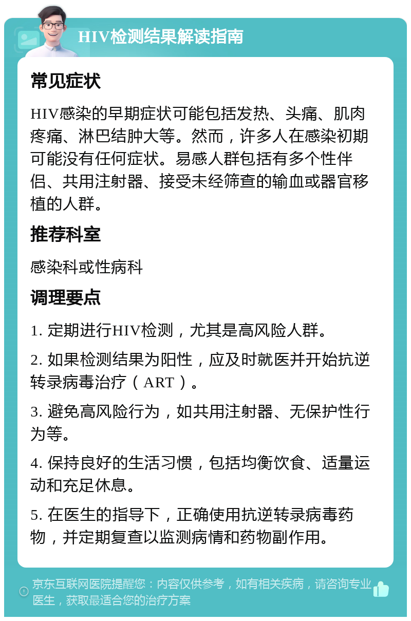 HIV检测结果解读指南 常见症状 HIV感染的早期症状可能包括发热、头痛、肌肉疼痛、淋巴结肿大等。然而，许多人在感染初期可能没有任何症状。易感人群包括有多个性伴侣、共用注射器、接受未经筛查的输血或器官移植的人群。 推荐科室 感染科或性病科 调理要点 1. 定期进行HIV检测，尤其是高风险人群。 2. 如果检测结果为阳性，应及时就医并开始抗逆转录病毒治疗（ART）。 3. 避免高风险行为，如共用注射器、无保护性行为等。 4. 保持良好的生活习惯，包括均衡饮食、适量运动和充足休息。 5. 在医生的指导下，正确使用抗逆转录病毒药物，并定期复查以监测病情和药物副作用。