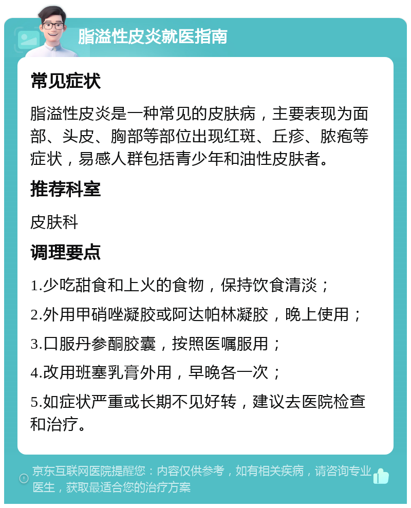 脂溢性皮炎就医指南 常见症状 脂溢性皮炎是一种常见的皮肤病，主要表现为面部、头皮、胸部等部位出现红斑、丘疹、脓疱等症状，易感人群包括青少年和油性皮肤者。 推荐科室 皮肤科 调理要点 1.少吃甜食和上火的食物，保持饮食清淡； 2.外用甲硝唑凝胶或阿达帕林凝胶，晚上使用； 3.口服丹参酮胶囊，按照医嘱服用； 4.改用班塞乳膏外用，早晚各一次； 5.如症状严重或长期不见好转，建议去医院检查和治疗。