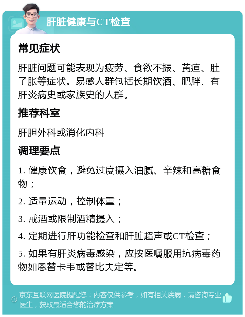 肝脏健康与CT检查 常见症状 肝脏问题可能表现为疲劳、食欲不振、黄疸、肚子胀等症状。易感人群包括长期饮酒、肥胖、有肝炎病史或家族史的人群。 推荐科室 肝胆外科或消化内科 调理要点 1. 健康饮食，避免过度摄入油腻、辛辣和高糖食物； 2. 适量运动，控制体重； 3. 戒酒或限制酒精摄入； 4. 定期进行肝功能检查和肝脏超声或CT检查； 5. 如果有肝炎病毒感染，应按医嘱服用抗病毒药物如恩替卡韦或替比夫定等。