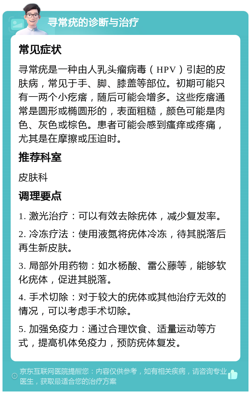 寻常疣的诊断与治疗 常见症状 寻常疣是一种由人乳头瘤病毒（HPV）引起的皮肤病，常见于手、脚、膝盖等部位。初期可能只有一两个小疙瘩，随后可能会增多。这些疙瘩通常是圆形或椭圆形的，表面粗糙，颜色可能是肉色、灰色或棕色。患者可能会感到瘙痒或疼痛，尤其是在摩擦或压迫时。 推荐科室 皮肤科 调理要点 1. 激光治疗：可以有效去除疣体，减少复发率。 2. 冷冻疗法：使用液氮将疣体冷冻，待其脱落后再生新皮肤。 3. 局部外用药物：如水杨酸、雷公藤等，能够软化疣体，促进其脱落。 4. 手术切除：对于较大的疣体或其他治疗无效的情况，可以考虑手术切除。 5. 加强免疫力：通过合理饮食、适量运动等方式，提高机体免疫力，预防疣体复发。