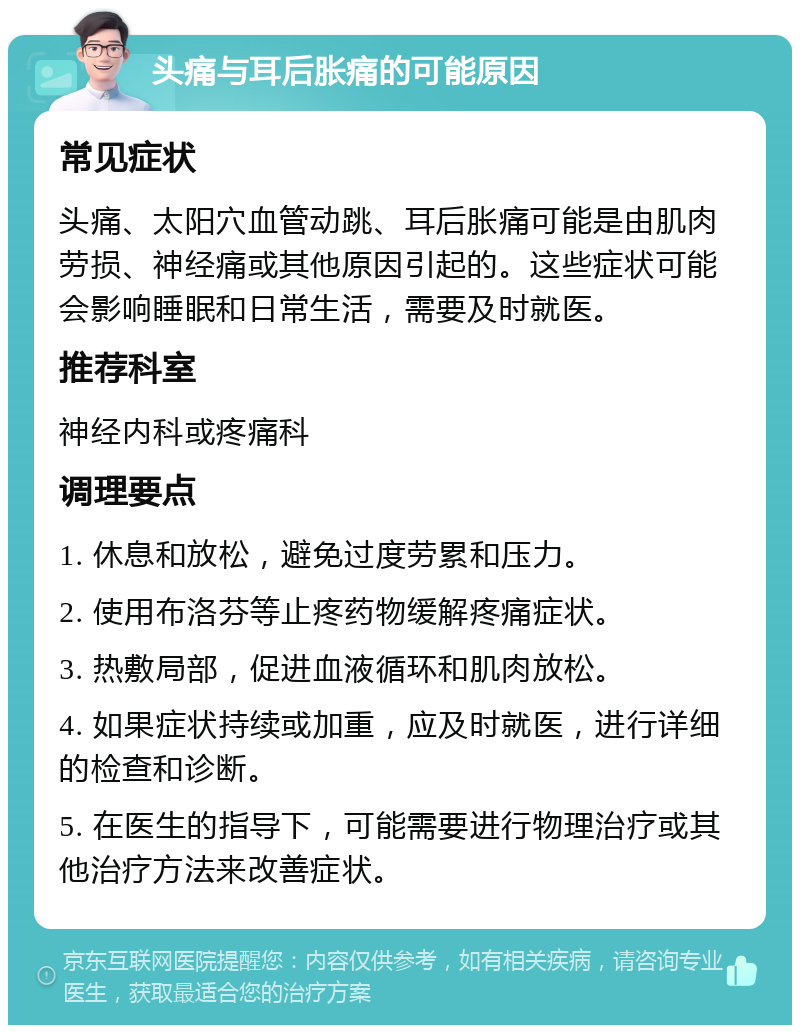 头痛与耳后胀痛的可能原因 常见症状 头痛、太阳穴血管动跳、耳后胀痛可能是由肌肉劳损、神经痛或其他原因引起的。这些症状可能会影响睡眠和日常生活，需要及时就医。 推荐科室 神经内科或疼痛科 调理要点 1. 休息和放松，避免过度劳累和压力。 2. 使用布洛芬等止疼药物缓解疼痛症状。 3. 热敷局部，促进血液循环和肌肉放松。 4. 如果症状持续或加重，应及时就医，进行详细的检查和诊断。 5. 在医生的指导下，可能需要进行物理治疗或其他治疗方法来改善症状。