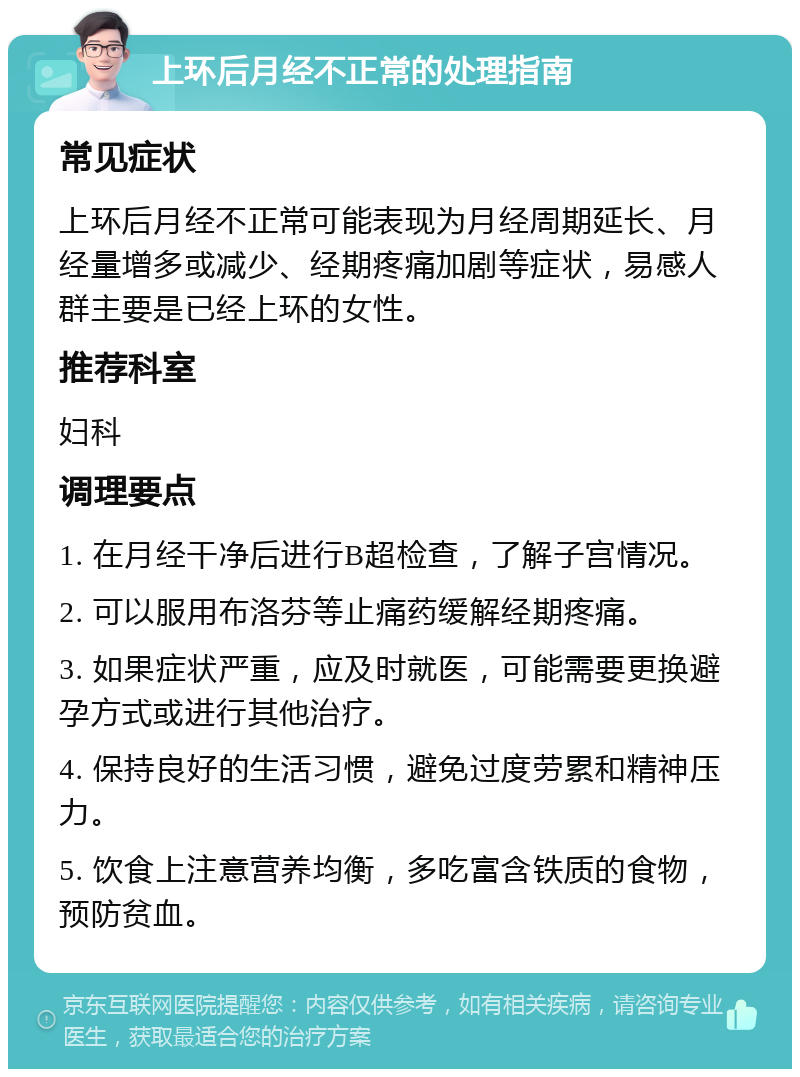 上环后月经不正常的处理指南 常见症状 上环后月经不正常可能表现为月经周期延长、月经量增多或减少、经期疼痛加剧等症状，易感人群主要是已经上环的女性。 推荐科室 妇科 调理要点 1. 在月经干净后进行B超检查，了解子宫情况。 2. 可以服用布洛芬等止痛药缓解经期疼痛。 3. 如果症状严重，应及时就医，可能需要更换避孕方式或进行其他治疗。 4. 保持良好的生活习惯，避免过度劳累和精神压力。 5. 饮食上注意营养均衡，多吃富含铁质的食物，预防贫血。