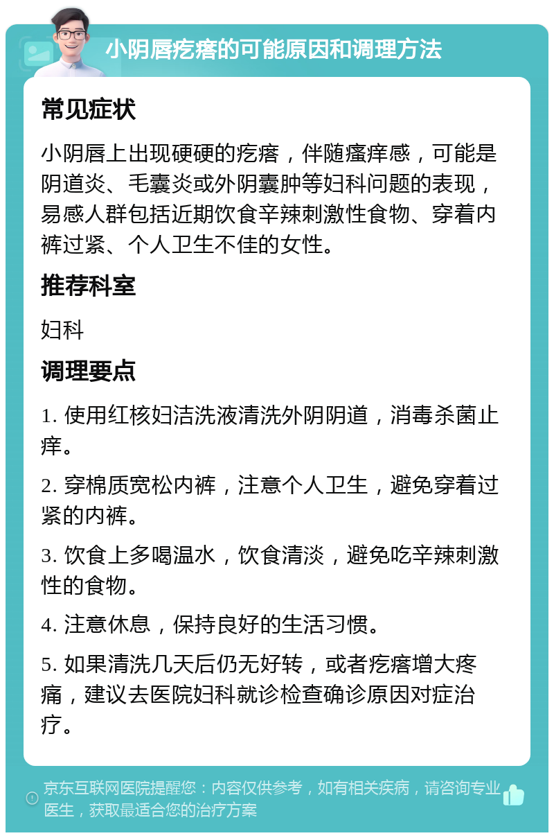 小阴唇疙瘩的可能原因和调理方法 常见症状 小阴唇上出现硬硬的疙瘩，伴随瘙痒感，可能是阴道炎、毛囊炎或外阴囊肿等妇科问题的表现，易感人群包括近期饮食辛辣刺激性食物、穿着内裤过紧、个人卫生不佳的女性。 推荐科室 妇科 调理要点 1. 使用红核妇洁洗液清洗外阴阴道，消毒杀菌止痒。 2. 穿棉质宽松内裤，注意个人卫生，避免穿着过紧的内裤。 3. 饮食上多喝温水，饮食清淡，避免吃辛辣刺激性的食物。 4. 注意休息，保持良好的生活习惯。 5. 如果清洗几天后仍无好转，或者疙瘩增大疼痛，建议去医院妇科就诊检查确诊原因对症治疗。