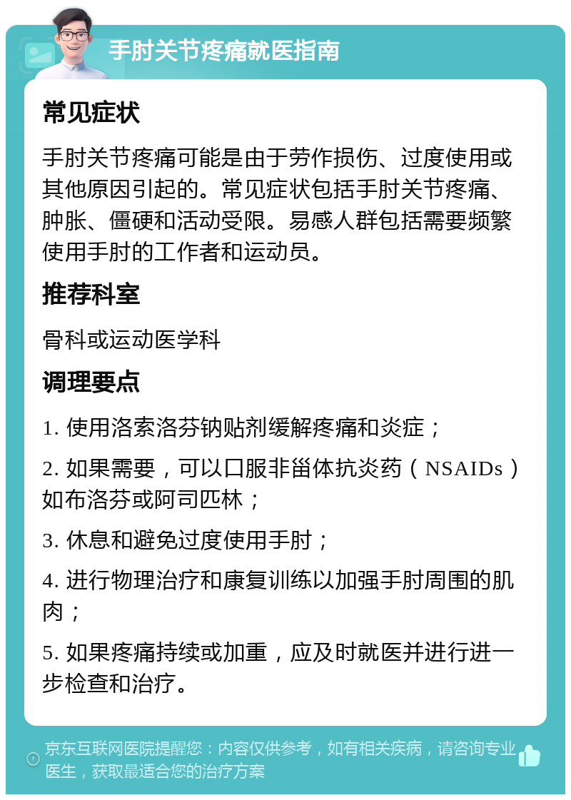 手肘关节疼痛就医指南 常见症状 手肘关节疼痛可能是由于劳作损伤、过度使用或其他原因引起的。常见症状包括手肘关节疼痛、肿胀、僵硬和活动受限。易感人群包括需要频繁使用手肘的工作者和运动员。 推荐科室 骨科或运动医学科 调理要点 1. 使用洛索洛芬钠贴剂缓解疼痛和炎症； 2. 如果需要，可以口服非甾体抗炎药（NSAIDs）如布洛芬或阿司匹林； 3. 休息和避免过度使用手肘； 4. 进行物理治疗和康复训练以加强手肘周围的肌肉； 5. 如果疼痛持续或加重，应及时就医并进行进一步检查和治疗。