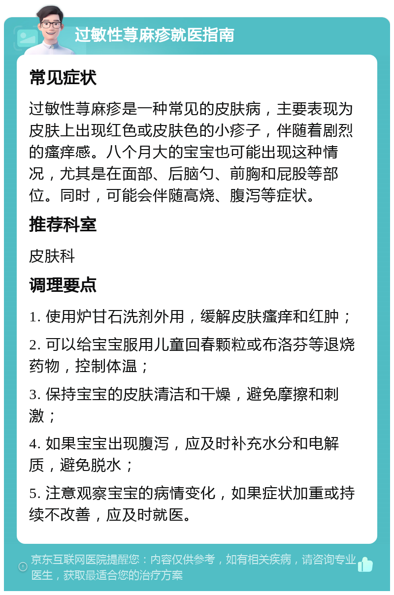 过敏性荨麻疹就医指南 常见症状 过敏性荨麻疹是一种常见的皮肤病，主要表现为皮肤上出现红色或皮肤色的小疹子，伴随着剧烈的瘙痒感。八个月大的宝宝也可能出现这种情况，尤其是在面部、后脑勺、前胸和屁股等部位。同时，可能会伴随高烧、腹泻等症状。 推荐科室 皮肤科 调理要点 1. 使用炉甘石洗剂外用，缓解皮肤瘙痒和红肿； 2. 可以给宝宝服用儿童回春颗粒或布洛芬等退烧药物，控制体温； 3. 保持宝宝的皮肤清洁和干燥，避免摩擦和刺激； 4. 如果宝宝出现腹泻，应及时补充水分和电解质，避免脱水； 5. 注意观察宝宝的病情变化，如果症状加重或持续不改善，应及时就医。