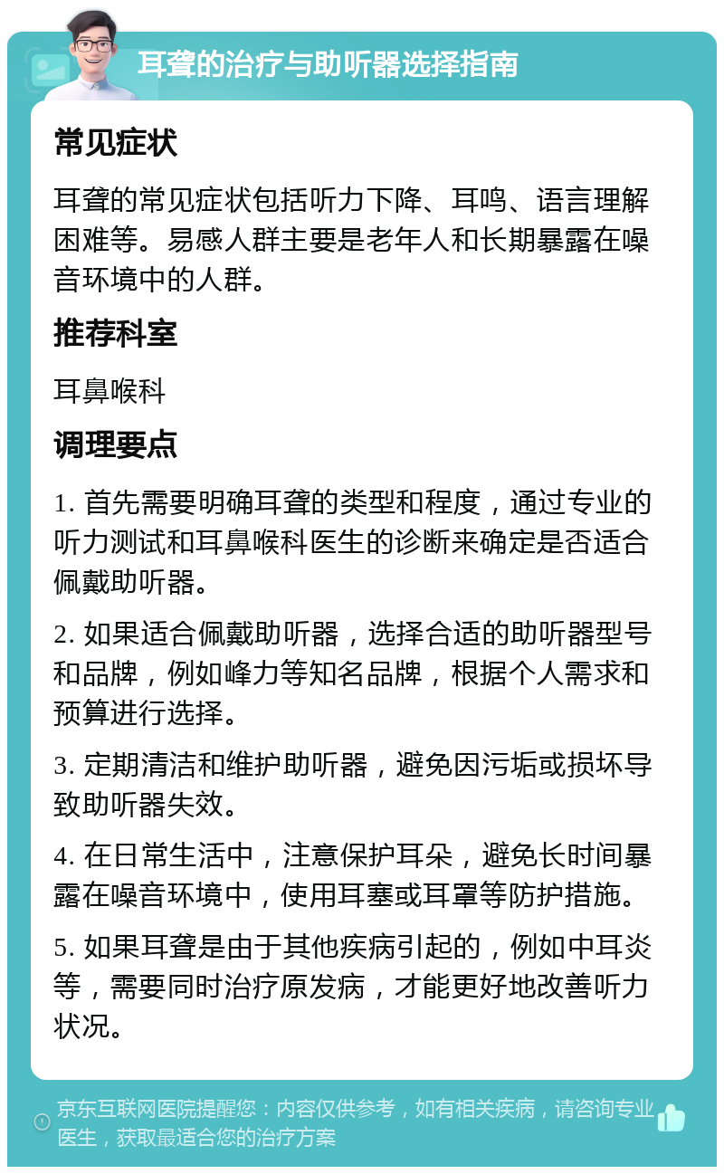 耳聋的治疗与助听器选择指南 常见症状 耳聋的常见症状包括听力下降、耳鸣、语言理解困难等。易感人群主要是老年人和长期暴露在噪音环境中的人群。 推荐科室 耳鼻喉科 调理要点 1. 首先需要明确耳聋的类型和程度，通过专业的听力测试和耳鼻喉科医生的诊断来确定是否适合佩戴助听器。 2. 如果适合佩戴助听器，选择合适的助听器型号和品牌，例如峰力等知名品牌，根据个人需求和预算进行选择。 3. 定期清洁和维护助听器，避免因污垢或损坏导致助听器失效。 4. 在日常生活中，注意保护耳朵，避免长时间暴露在噪音环境中，使用耳塞或耳罩等防护措施。 5. 如果耳聋是由于其他疾病引起的，例如中耳炎等，需要同时治疗原发病，才能更好地改善听力状况。