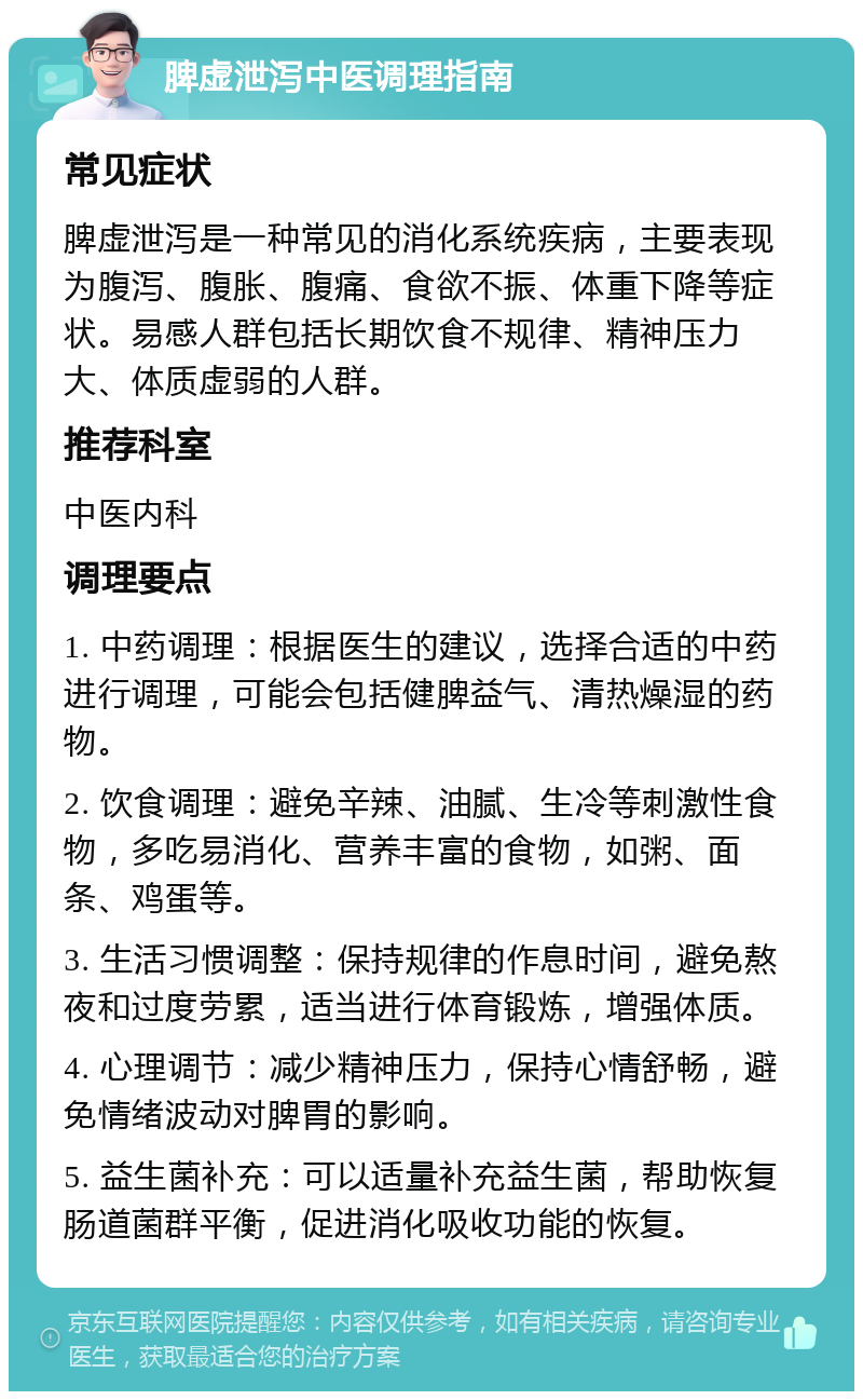 脾虚泄泻中医调理指南 常见症状 脾虚泄泻是一种常见的消化系统疾病，主要表现为腹泻、腹胀、腹痛、食欲不振、体重下降等症状。易感人群包括长期饮食不规律、精神压力大、体质虚弱的人群。 推荐科室 中医内科 调理要点 1. 中药调理：根据医生的建议，选择合适的中药进行调理，可能会包括健脾益气、清热燥湿的药物。 2. 饮食调理：避免辛辣、油腻、生冷等刺激性食物，多吃易消化、营养丰富的食物，如粥、面条、鸡蛋等。 3. 生活习惯调整：保持规律的作息时间，避免熬夜和过度劳累，适当进行体育锻炼，增强体质。 4. 心理调节：减少精神压力，保持心情舒畅，避免情绪波动对脾胃的影响。 5. 益生菌补充：可以适量补充益生菌，帮助恢复肠道菌群平衡，促进消化吸收功能的恢复。