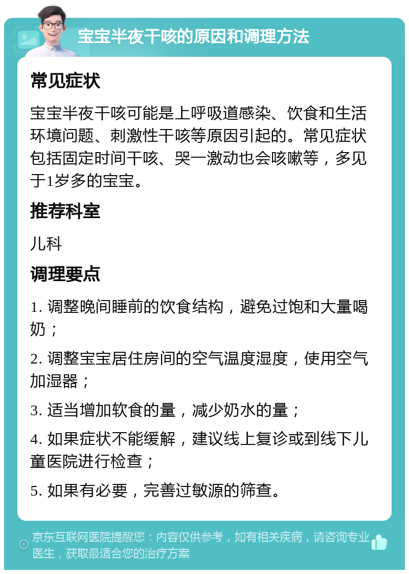 宝宝半夜干咳的原因和调理方法 常见症状 宝宝半夜干咳可能是上呼吸道感染、饮食和生活环境问题、刺激性干咳等原因引起的。常见症状包括固定时间干咳、哭一激动也会咳嗽等，多见于1岁多的宝宝。 推荐科室 儿科 调理要点 1. 调整晚间睡前的饮食结构，避免过饱和大量喝奶； 2. 调整宝宝居住房间的空气温度湿度，使用空气加湿器； 3. 适当增加软食的量，减少奶水的量； 4. 如果症状不能缓解，建议线上复诊或到线下儿童医院进行检查； 5. 如果有必要，完善过敏源的筛查。