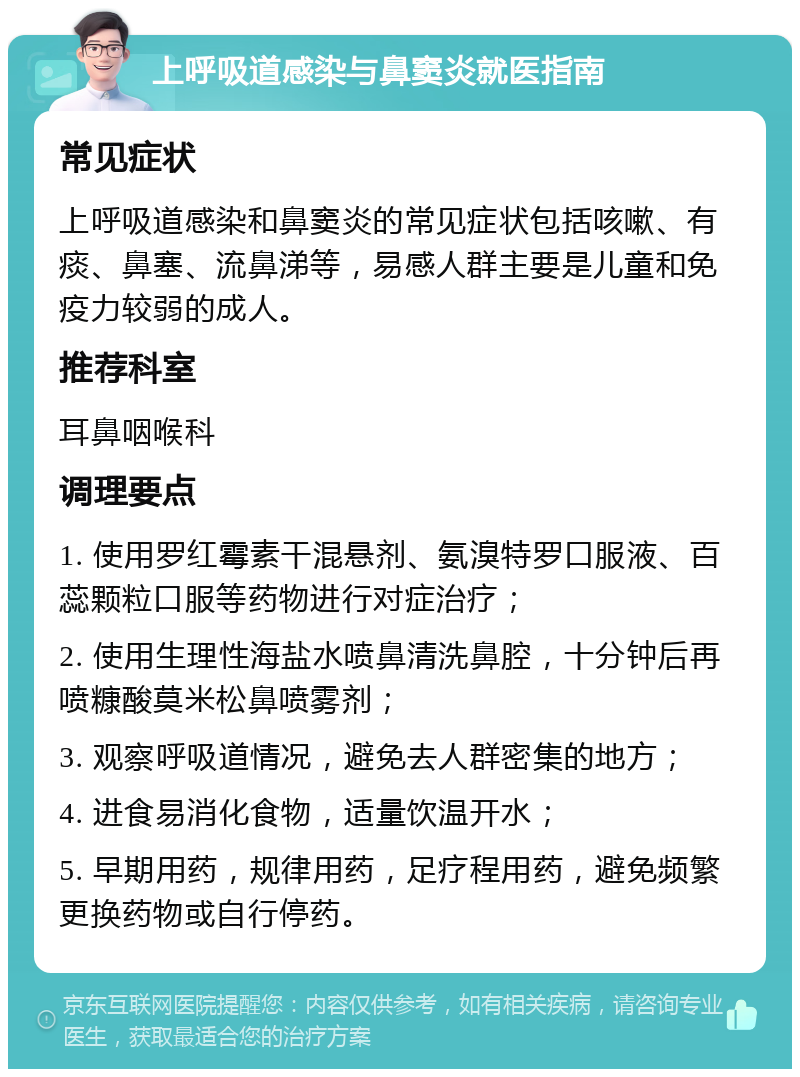 上呼吸道感染与鼻窦炎就医指南 常见症状 上呼吸道感染和鼻窦炎的常见症状包括咳嗽、有痰、鼻塞、流鼻涕等，易感人群主要是儿童和免疫力较弱的成人。 推荐科室 耳鼻咽喉科 调理要点 1. 使用罗红霉素干混悬剂、氨溴特罗口服液、百蕊颗粒口服等药物进行对症治疗； 2. 使用生理性海盐水喷鼻清洗鼻腔，十分钟后再喷糠酸莫米松鼻喷雾剂； 3. 观察呼吸道情况，避免去人群密集的地方； 4. 进食易消化食物，适量饮温开水； 5. 早期用药，规律用药，足疗程用药，避免频繁更换药物或自行停药。