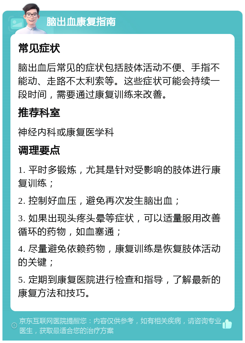 脑出血康复指南 常见症状 脑出血后常见的症状包括肢体活动不便、手指不能动、走路不太利索等。这些症状可能会持续一段时间，需要通过康复训练来改善。 推荐科室 神经内科或康复医学科 调理要点 1. 平时多锻炼，尤其是针对受影响的肢体进行康复训练； 2. 控制好血压，避免再次发生脑出血； 3. 如果出现头疼头晕等症状，可以适量服用改善循环的药物，如血塞通； 4. 尽量避免依赖药物，康复训练是恢复肢体活动的关键； 5. 定期到康复医院进行检查和指导，了解最新的康复方法和技巧。