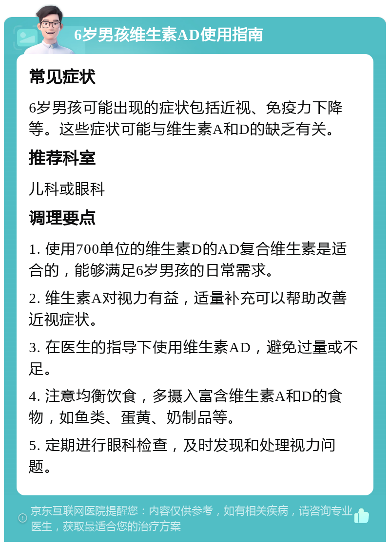 6岁男孩维生素AD使用指南 常见症状 6岁男孩可能出现的症状包括近视、免疫力下降等。这些症状可能与维生素A和D的缺乏有关。 推荐科室 儿科或眼科 调理要点 1. 使用700单位的维生素D的AD复合维生素是适合的，能够满足6岁男孩的日常需求。 2. 维生素A对视力有益，适量补充可以帮助改善近视症状。 3. 在医生的指导下使用维生素AD，避免过量或不足。 4. 注意均衡饮食，多摄入富含维生素A和D的食物，如鱼类、蛋黄、奶制品等。 5. 定期进行眼科检查，及时发现和处理视力问题。