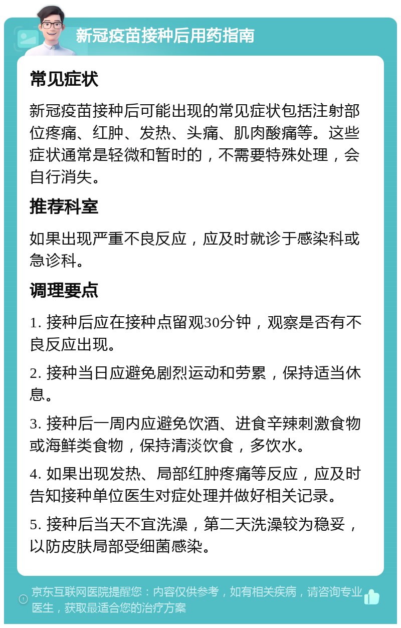 新冠疫苗接种后用药指南 常见症状 新冠疫苗接种后可能出现的常见症状包括注射部位疼痛、红肿、发热、头痛、肌肉酸痛等。这些症状通常是轻微和暂时的，不需要特殊处理，会自行消失。 推荐科室 如果出现严重不良反应，应及时就诊于感染科或急诊科。 调理要点 1. 接种后应在接种点留观30分钟，观察是否有不良反应出现。 2. 接种当日应避免剧烈运动和劳累，保持适当休息。 3. 接种后一周内应避免饮酒、进食辛辣刺激食物或海鲜类食物，保持清淡饮食，多饮水。 4. 如果出现发热、局部红肿疼痛等反应，应及时告知接种单位医生对症处理并做好相关记录。 5. 接种后当天不宜洗澡，第二天洗澡较为稳妥，以防皮肤局部受细菌感染。