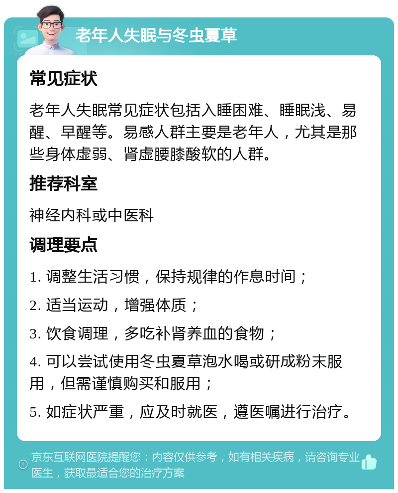 老年人失眠与冬虫夏草 常见症状 老年人失眠常见症状包括入睡困难、睡眠浅、易醒、早醒等。易感人群主要是老年人，尤其是那些身体虚弱、肾虚腰膝酸软的人群。 推荐科室 神经内科或中医科 调理要点 1. 调整生活习惯，保持规律的作息时间； 2. 适当运动，增强体质； 3. 饮食调理，多吃补肾养血的食物； 4. 可以尝试使用冬虫夏草泡水喝或研成粉末服用，但需谨慎购买和服用； 5. 如症状严重，应及时就医，遵医嘱进行治疗。