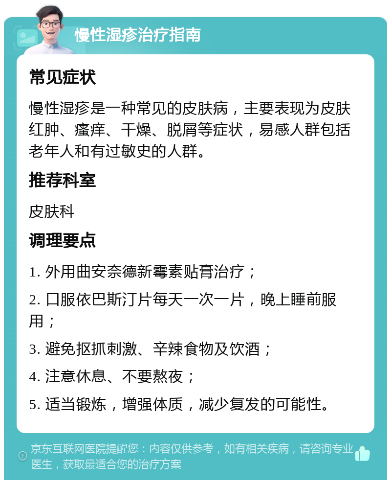 慢性湿疹治疗指南 常见症状 慢性湿疹是一种常见的皮肤病，主要表现为皮肤红肿、瘙痒、干燥、脱屑等症状，易感人群包括老年人和有过敏史的人群。 推荐科室 皮肤科 调理要点 1. 外用曲安奈德新霉素贴膏治疗； 2. 口服依巴斯汀片每天一次一片，晚上睡前服用； 3. 避免抠抓刺激、辛辣食物及饮酒； 4. 注意休息、不要熬夜； 5. 适当锻炼，增强体质，减少复发的可能性。