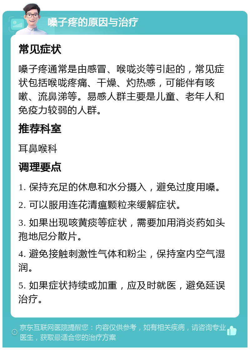 嗓子疼的原因与治疗 常见症状 嗓子疼通常是由感冒、喉咙炎等引起的，常见症状包括喉咙疼痛、干燥、灼热感，可能伴有咳嗽、流鼻涕等。易感人群主要是儿童、老年人和免疫力较弱的人群。 推荐科室 耳鼻喉科 调理要点 1. 保持充足的休息和水分摄入，避免过度用嗓。 2. 可以服用连花清瘟颗粒来缓解症状。 3. 如果出现咳黄痰等症状，需要加用消炎药如头孢地尼分散片。 4. 避免接触刺激性气体和粉尘，保持室内空气湿润。 5. 如果症状持续或加重，应及时就医，避免延误治疗。