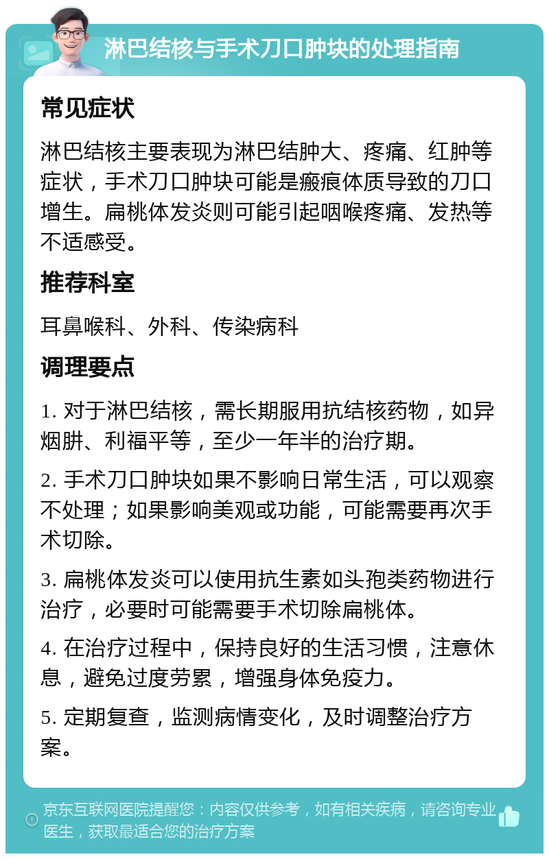 淋巴结核与手术刀口肿块的处理指南 常见症状 淋巴结核主要表现为淋巴结肿大、疼痛、红肿等症状，手术刀口肿块可能是瘢痕体质导致的刀口增生。扁桃体发炎则可能引起咽喉疼痛、发热等不适感受。 推荐科室 耳鼻喉科、外科、传染病科 调理要点 1. 对于淋巴结核，需长期服用抗结核药物，如异烟肼、利福平等，至少一年半的治疗期。 2. 手术刀口肿块如果不影响日常生活，可以观察不处理；如果影响美观或功能，可能需要再次手术切除。 3. 扁桃体发炎可以使用抗生素如头孢类药物进行治疗，必要时可能需要手术切除扁桃体。 4. 在治疗过程中，保持良好的生活习惯，注意休息，避免过度劳累，增强身体免疫力。 5. 定期复查，监测病情变化，及时调整治疗方案。