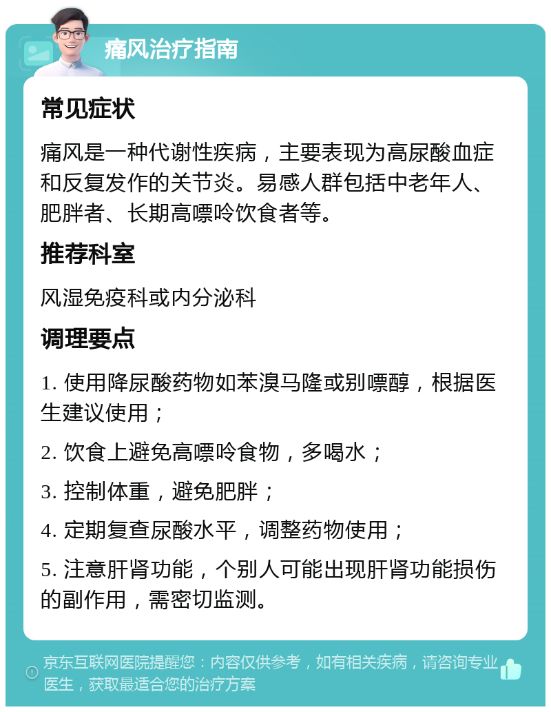 痛风治疗指南 常见症状 痛风是一种代谢性疾病，主要表现为高尿酸血症和反复发作的关节炎。易感人群包括中老年人、肥胖者、长期高嘌呤饮食者等。 推荐科室 风湿免疫科或内分泌科 调理要点 1. 使用降尿酸药物如苯溴马隆或别嘌醇，根据医生建议使用； 2. 饮食上避免高嘌呤食物，多喝水； 3. 控制体重，避免肥胖； 4. 定期复查尿酸水平，调整药物使用； 5. 注意肝肾功能，个别人可能出现肝肾功能损伤的副作用，需密切监测。