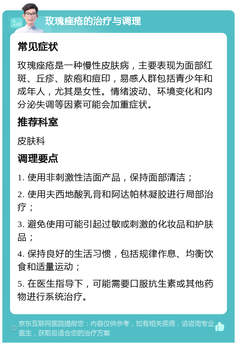 玫瑰痤疮的治疗与调理 常见症状 玫瑰痤疮是一种慢性皮肤病，主要表现为面部红斑、丘疹、脓疱和痘印，易感人群包括青少年和成年人，尤其是女性。情绪波动、环境变化和内分泌失调等因素可能会加重症状。 推荐科室 皮肤科 调理要点 1. 使用非刺激性洁面产品，保持面部清洁； 2. 使用夫西地酸乳膏和阿达帕林凝胶进行局部治疗； 3. 避免使用可能引起过敏或刺激的化妆品和护肤品； 4. 保持良好的生活习惯，包括规律作息、均衡饮食和适量运动； 5. 在医生指导下，可能需要口服抗生素或其他药物进行系统治疗。