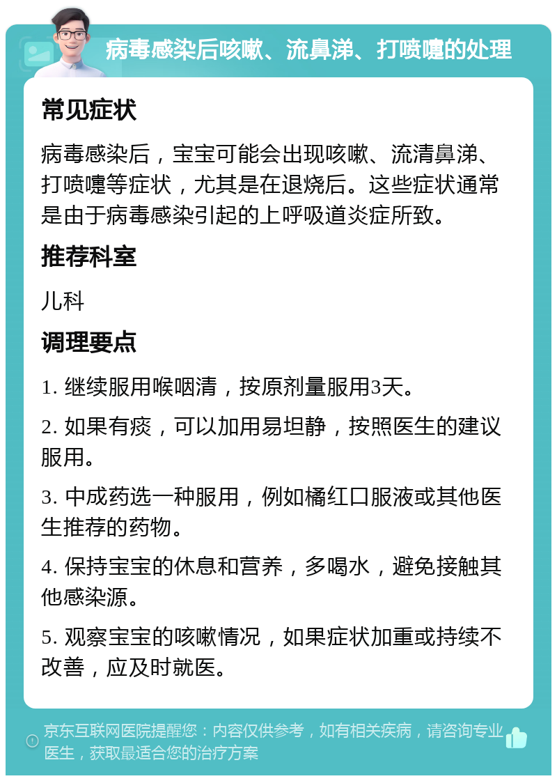 病毒感染后咳嗽、流鼻涕、打喷嚏的处理 常见症状 病毒感染后，宝宝可能会出现咳嗽、流清鼻涕、打喷嚏等症状，尤其是在退烧后。这些症状通常是由于病毒感染引起的上呼吸道炎症所致。 推荐科室 儿科 调理要点 1. 继续服用喉咽清，按原剂量服用3天。 2. 如果有痰，可以加用易坦静，按照医生的建议服用。 3. 中成药选一种服用，例如橘红口服液或其他医生推荐的药物。 4. 保持宝宝的休息和营养，多喝水，避免接触其他感染源。 5. 观察宝宝的咳嗽情况，如果症状加重或持续不改善，应及时就医。