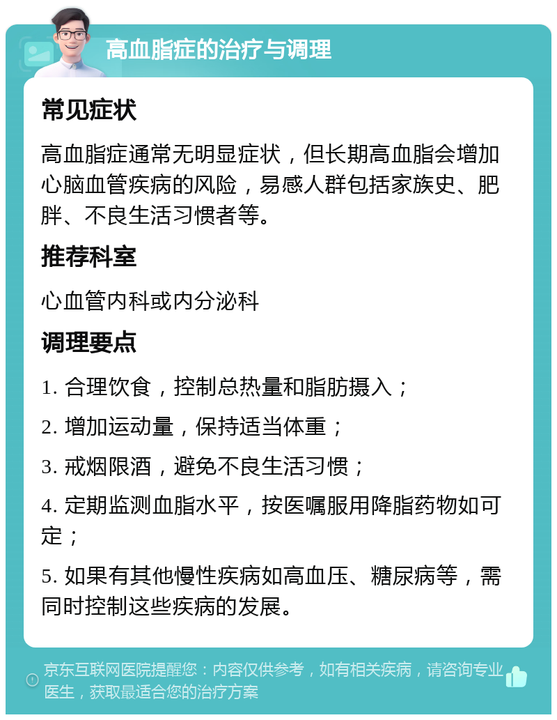 高血脂症的治疗与调理 常见症状 高血脂症通常无明显症状，但长期高血脂会增加心脑血管疾病的风险，易感人群包括家族史、肥胖、不良生活习惯者等。 推荐科室 心血管内科或内分泌科 调理要点 1. 合理饮食，控制总热量和脂肪摄入； 2. 增加运动量，保持适当体重； 3. 戒烟限酒，避免不良生活习惯； 4. 定期监测血脂水平，按医嘱服用降脂药物如可定； 5. 如果有其他慢性疾病如高血压、糖尿病等，需同时控制这些疾病的发展。