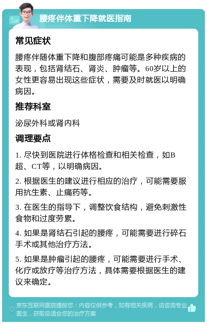 腰疼伴体重下降就医指南 常见症状 腰疼伴随体重下降和腹部疼痛可能是多种疾病的表现，包括肾结石、肾炎、肿瘤等。60岁以上的女性更容易出现这些症状，需要及时就医以明确病因。 推荐科室 泌尿外科或肾内科 调理要点 1. 尽快到医院进行体格检查和相关检查，如B超、CT等，以明确病因。 2. 根据医生的建议进行相应的治疗，可能需要服用抗生素、止痛药等。 3. 在医生的指导下，调整饮食结构，避免刺激性食物和过度劳累。 4. 如果是肾结石引起的腰疼，可能需要进行碎石手术或其他治疗方法。 5. 如果是肿瘤引起的腰疼，可能需要进行手术、化疗或放疗等治疗方法，具体需要根据医生的建议来确定。