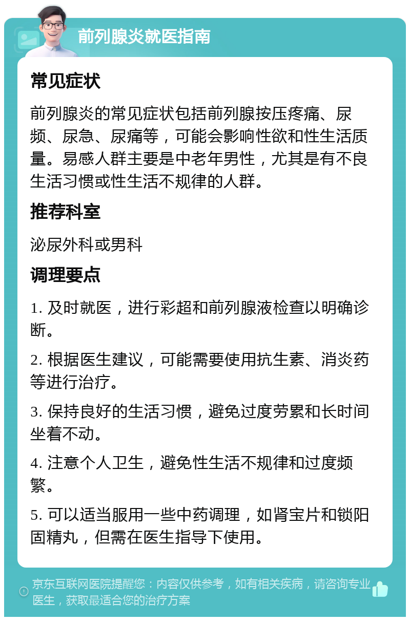 前列腺炎就医指南 常见症状 前列腺炎的常见症状包括前列腺按压疼痛、尿频、尿急、尿痛等，可能会影响性欲和性生活质量。易感人群主要是中老年男性，尤其是有不良生活习惯或性生活不规律的人群。 推荐科室 泌尿外科或男科 调理要点 1. 及时就医，进行彩超和前列腺液检查以明确诊断。 2. 根据医生建议，可能需要使用抗生素、消炎药等进行治疗。 3. 保持良好的生活习惯，避免过度劳累和长时间坐着不动。 4. 注意个人卫生，避免性生活不规律和过度频繁。 5. 可以适当服用一些中药调理，如肾宝片和锁阳固精丸，但需在医生指导下使用。