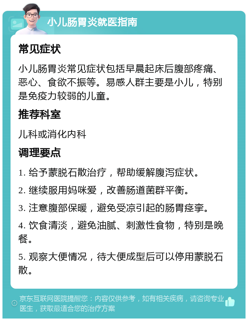 小儿肠胃炎就医指南 常见症状 小儿肠胃炎常见症状包括早晨起床后腹部疼痛、恶心、食欲不振等。易感人群主要是小儿，特别是免疫力较弱的儿童。 推荐科室 儿科或消化内科 调理要点 1. 给予蒙脱石散治疗，帮助缓解腹泻症状。 2. 继续服用妈咪爱，改善肠道菌群平衡。 3. 注意腹部保暖，避免受凉引起的肠胃痉挛。 4. 饮食清淡，避免油腻、刺激性食物，特别是晚餐。 5. 观察大便情况，待大便成型后可以停用蒙脱石散。