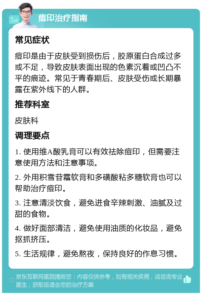 痘印治疗指南 常见症状 痘印是由于皮肤受到损伤后，胶原蛋白合成过多或不足，导致皮肤表面出现的色素沉着或凹凸不平的痕迹。常见于青春期后、皮肤受伤或长期暴露在紫外线下的人群。 推荐科室 皮肤科 调理要点 1. 使用维A酸乳膏可以有效祛除痘印，但需要注意使用方法和注意事项。 2. 外用积雪苷霜软膏和多磺酸粘多糖软膏也可以帮助治疗痘印。 3. 注意清淡饮食，避免进食辛辣刺激、油腻及过甜的食物。 4. 做好面部清洁，避免使用油质的化妆品，避免抠抓挤压。 5. 生活规律，避免熬夜，保持良好的作息习惯。