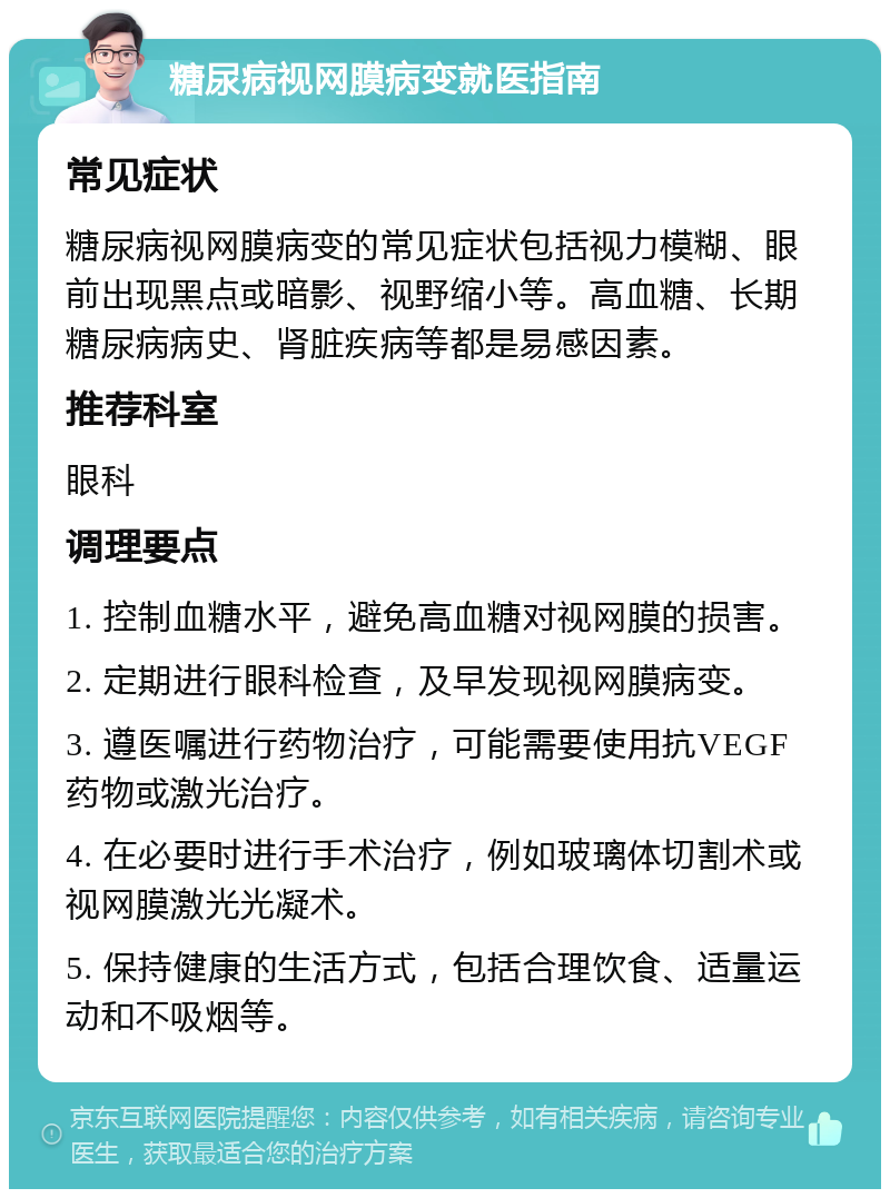 糖尿病视网膜病变就医指南 常见症状 糖尿病视网膜病变的常见症状包括视力模糊、眼前出现黑点或暗影、视野缩小等。高血糖、长期糖尿病病史、肾脏疾病等都是易感因素。 推荐科室 眼科 调理要点 1. 控制血糖水平，避免高血糖对视网膜的损害。 2. 定期进行眼科检查，及早发现视网膜病变。 3. 遵医嘱进行药物治疗，可能需要使用抗VEGF药物或激光治疗。 4. 在必要时进行手术治疗，例如玻璃体切割术或视网膜激光光凝术。 5. 保持健康的生活方式，包括合理饮食、适量运动和不吸烟等。