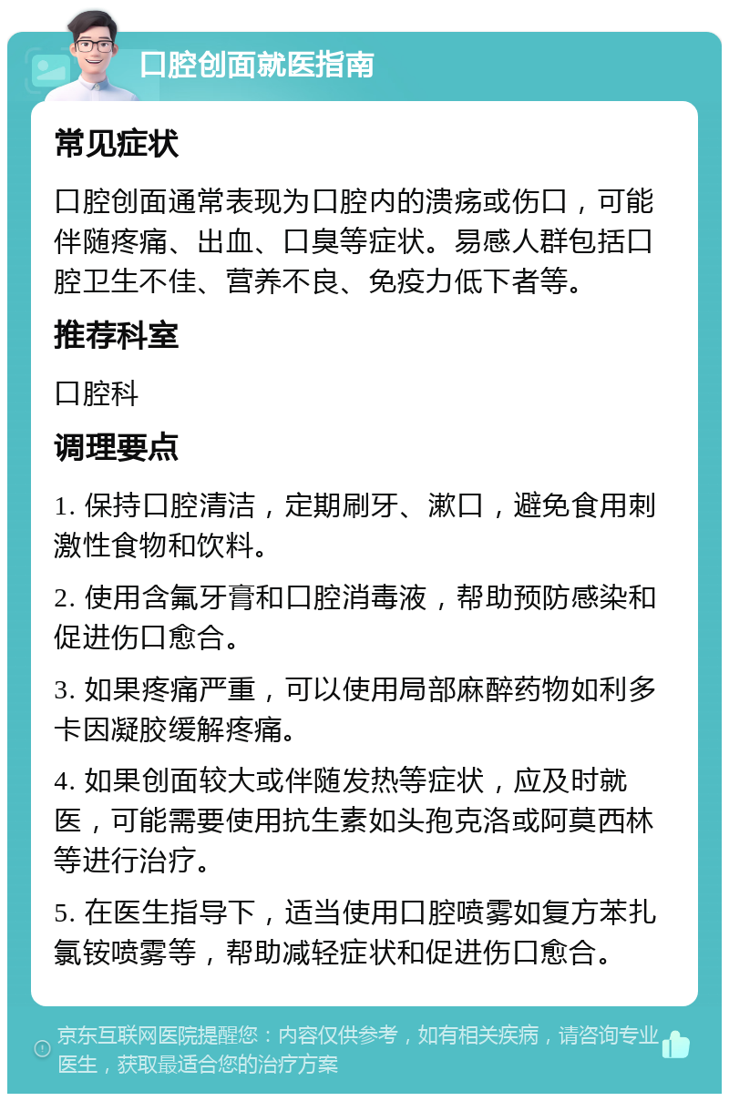 口腔创面就医指南 常见症状 口腔创面通常表现为口腔内的溃疡或伤口，可能伴随疼痛、出血、口臭等症状。易感人群包括口腔卫生不佳、营养不良、免疫力低下者等。 推荐科室 口腔科 调理要点 1. 保持口腔清洁，定期刷牙、漱口，避免食用刺激性食物和饮料。 2. 使用含氟牙膏和口腔消毒液，帮助预防感染和促进伤口愈合。 3. 如果疼痛严重，可以使用局部麻醉药物如利多卡因凝胶缓解疼痛。 4. 如果创面较大或伴随发热等症状，应及时就医，可能需要使用抗生素如头孢克洛或阿莫西林等进行治疗。 5. 在医生指导下，适当使用口腔喷雾如复方苯扎氯铵喷雾等，帮助减轻症状和促进伤口愈合。