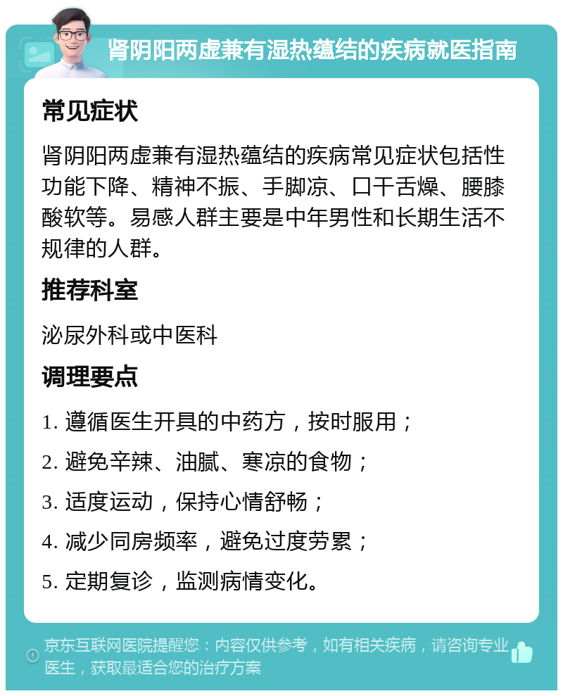 肾阴阳两虚兼有湿热蕴结的疾病就医指南 常见症状 肾阴阳两虚兼有湿热蕴结的疾病常见症状包括性功能下降、精神不振、手脚凉、口干舌燥、腰膝酸软等。易感人群主要是中年男性和长期生活不规律的人群。 推荐科室 泌尿外科或中医科 调理要点 1. 遵循医生开具的中药方，按时服用； 2. 避免辛辣、油腻、寒凉的食物； 3. 适度运动，保持心情舒畅； 4. 减少同房频率，避免过度劳累； 5. 定期复诊，监测病情变化。