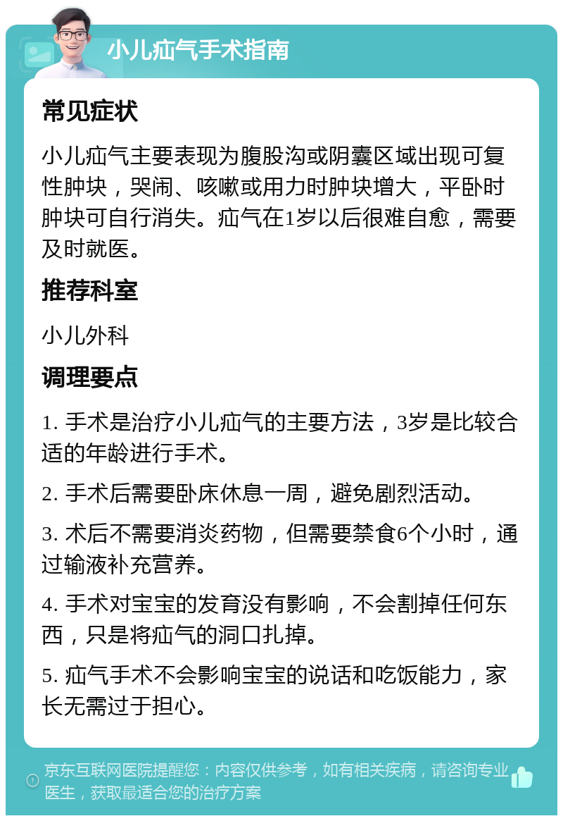 小儿疝气手术指南 常见症状 小儿疝气主要表现为腹股沟或阴囊区域出现可复性肿块，哭闹、咳嗽或用力时肿块增大，平卧时肿块可自行消失。疝气在1岁以后很难自愈，需要及时就医。 推荐科室 小儿外科 调理要点 1. 手术是治疗小儿疝气的主要方法，3岁是比较合适的年龄进行手术。 2. 手术后需要卧床休息一周，避免剧烈活动。 3. 术后不需要消炎药物，但需要禁食6个小时，通过输液补充营养。 4. 手术对宝宝的发育没有影响，不会割掉任何东西，只是将疝气的洞口扎掉。 5. 疝气手术不会影响宝宝的说话和吃饭能力，家长无需过于担心。