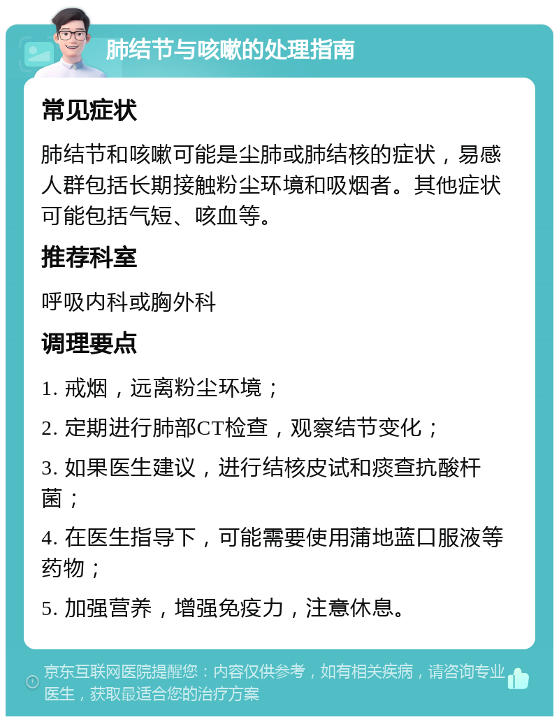 肺结节与咳嗽的处理指南 常见症状 肺结节和咳嗽可能是尘肺或肺结核的症状，易感人群包括长期接触粉尘环境和吸烟者。其他症状可能包括气短、咳血等。 推荐科室 呼吸内科或胸外科 调理要点 1. 戒烟，远离粉尘环境； 2. 定期进行肺部CT检查，观察结节变化； 3. 如果医生建议，进行结核皮试和痰查抗酸杆菌； 4. 在医生指导下，可能需要使用蒲地蓝口服液等药物； 5. 加强营养，增强免疫力，注意休息。