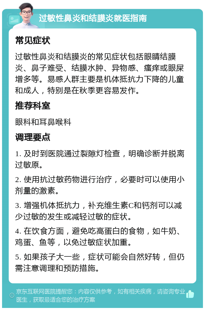 过敏性鼻炎和结膜炎就医指南 常见症状 过敏性鼻炎和结膜炎的常见症状包括眼睛结膜炎、鼻子难受、结膜水肿、异物感、瘙痒或眼屎增多等。易感人群主要是机体抵抗力下降的儿童和成人，特别是在秋季更容易发作。 推荐科室 眼科和耳鼻喉科 调理要点 1. 及时到医院通过裂隙灯检查，明确诊断并脱离过敏原。 2. 使用抗过敏药物进行治疗，必要时可以使用小剂量的激素。 3. 增强机体抵抗力，补充维生素C和钙剂可以减少过敏的发生或减轻过敏的症状。 4. 在饮食方面，避免吃高蛋白的食物，如牛奶、鸡蛋、鱼等，以免过敏症状加重。 5. 如果孩子大一些，症状可能会自然好转，但仍需注意调理和预防措施。