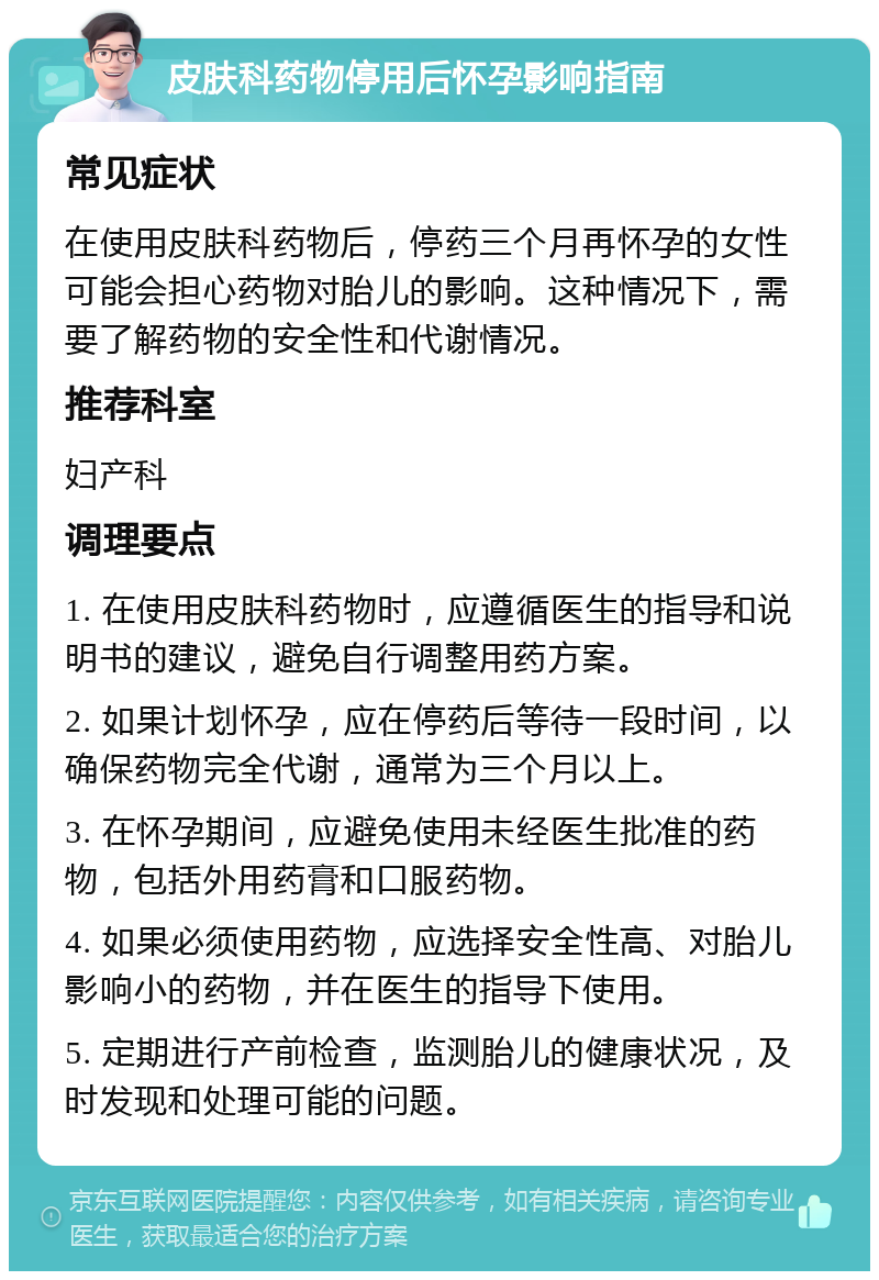 皮肤科药物停用后怀孕影响指南 常见症状 在使用皮肤科药物后，停药三个月再怀孕的女性可能会担心药物对胎儿的影响。这种情况下，需要了解药物的安全性和代谢情况。 推荐科室 妇产科 调理要点 1. 在使用皮肤科药物时，应遵循医生的指导和说明书的建议，避免自行调整用药方案。 2. 如果计划怀孕，应在停药后等待一段时间，以确保药物完全代谢，通常为三个月以上。 3. 在怀孕期间，应避免使用未经医生批准的药物，包括外用药膏和口服药物。 4. 如果必须使用药物，应选择安全性高、对胎儿影响小的药物，并在医生的指导下使用。 5. 定期进行产前检查，监测胎儿的健康状况，及时发现和处理可能的问题。