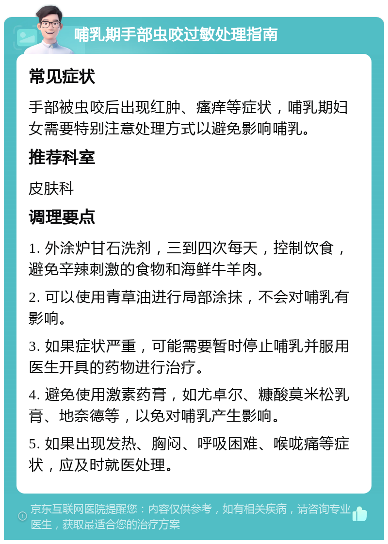 哺乳期手部虫咬过敏处理指南 常见症状 手部被虫咬后出现红肿、瘙痒等症状，哺乳期妇女需要特别注意处理方式以避免影响哺乳。 推荐科室 皮肤科 调理要点 1. 外涂炉甘石洗剂，三到四次每天，控制饮食，避免辛辣刺激的食物和海鲜牛羊肉。 2. 可以使用青草油进行局部涂抹，不会对哺乳有影响。 3. 如果症状严重，可能需要暂时停止哺乳并服用医生开具的药物进行治疗。 4. 避免使用激素药膏，如尤卓尔、糠酸莫米松乳膏、地奈德等，以免对哺乳产生影响。 5. 如果出现发热、胸闷、呼吸困难、喉咙痛等症状，应及时就医处理。