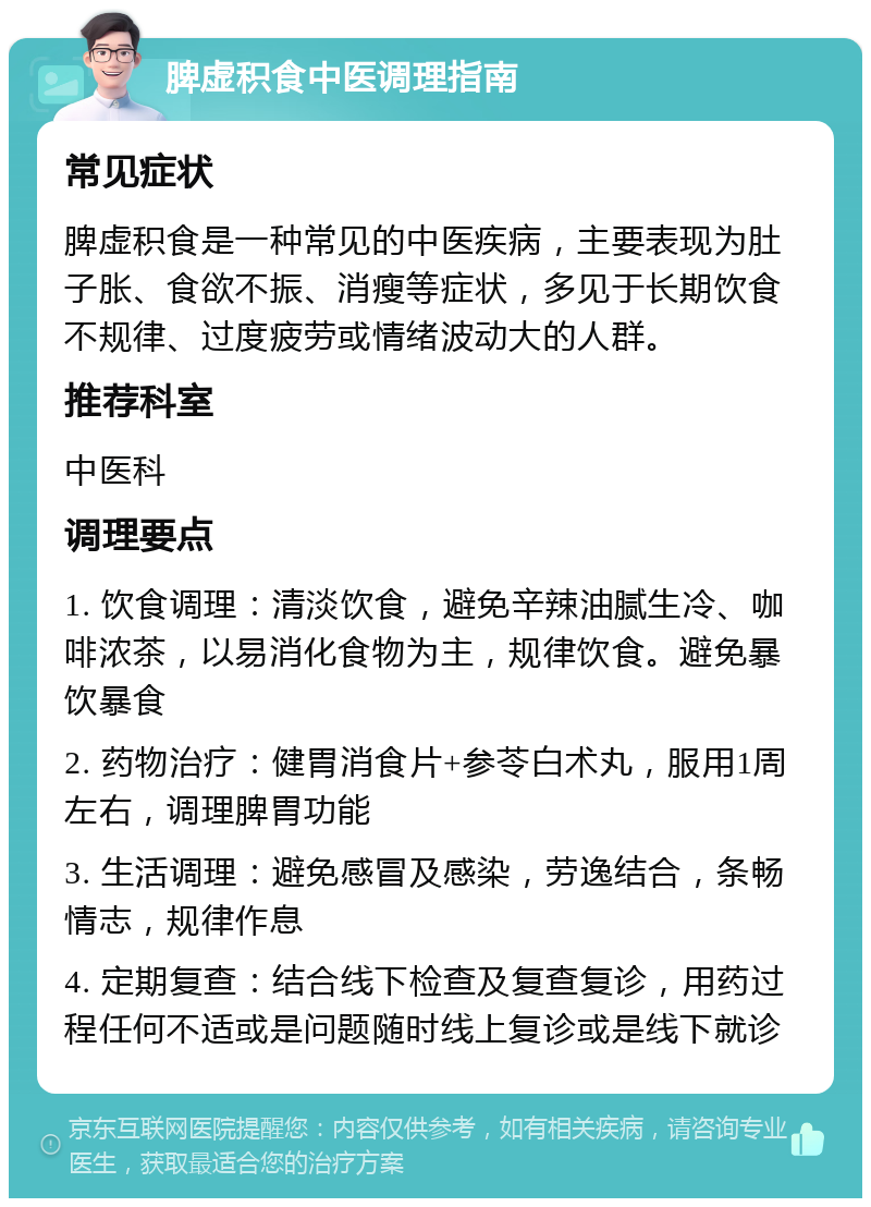 脾虚积食中医调理指南 常见症状 脾虚积食是一种常见的中医疾病，主要表现为肚子胀、食欲不振、消瘦等症状，多见于长期饮食不规律、过度疲劳或情绪波动大的人群。 推荐科室 中医科 调理要点 1. 饮食调理：清淡饮食，避免辛辣油腻生冷、咖啡浓茶，以易消化食物为主，规律饮食。避免暴饮暴食 2. 药物治疗：健胃消食片+参苓白术丸，服用1周左右，调理脾胃功能 3. 生活调理：避免感冒及感染，劳逸结合，条畅情志，规律作息 4. 定期复查：结合线下检查及复查复诊，用药过程任何不适或是问题随时线上复诊或是线下就诊