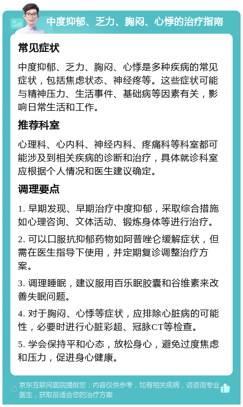 中度抑郁、乏力、胸闷、心悸的治疗指南 常见症状 中度抑郁、乏力、胸闷、心悸是多种疾病的常见症状，包括焦虑状态、神经疼等。这些症状可能与精神压力、生活事件、基础病等因素有关，影响日常生活和工作。 推荐科室 心理科、心内科、神经内科、疼痛科等科室都可能涉及到相关疾病的诊断和治疗，具体就诊科室应根据个人情况和医生建议确定。 调理要点 1. 早期发现、早期治疗中度抑郁，采取综合措施如心理咨询、文体活动、锻炼身体等进行治疗。 2. 可以口服抗抑郁药物如阿普唑仑缓解症状，但需在医生指导下使用，并定期复诊调整治疗方案。 3. 调理睡眠，建议服用百乐眠胶囊和谷维素来改善失眠问题。 4. 对于胸闷、心悸等症状，应排除心脏病的可能性，必要时进行心脏彩超、冠脉CT等检查。 5. 学会保持平和心态，放松身心，避免过度焦虑和压力，促进身心健康。